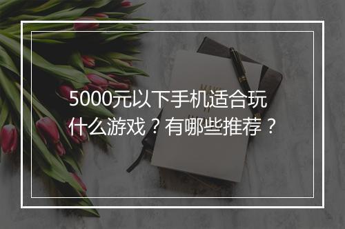 5000元以下手机适合玩什么游戏？有哪些推荐？