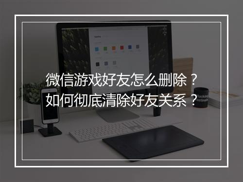 微信游戏好友怎么删除?如何彻底清除好友关系?