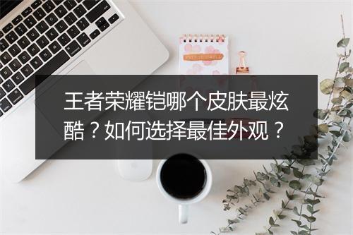 王者荣耀铠哪个皮肤最炫酷？如何选择最佳外观？