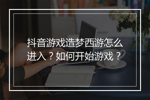 抖音游戏造梦西游怎么进入？如何开始游戏？