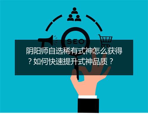 阴阳师自选稀有式神怎么获得？如何快速提升式神品质？