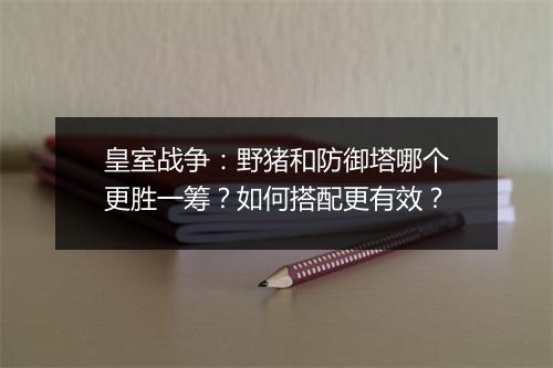 皇室战争：野猪和防御塔哪个更胜一筹？如何搭配更有效？