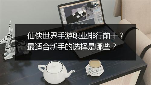 仙侠世界手游职业排行前十？最适合新手的选择是哪些？