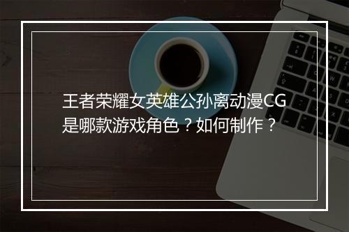 王者荣耀女英雄公孙离动漫CG是哪款游戏角色？如何制作？