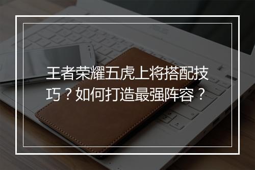 王者荣耀五虎上将搭配技巧？如何打造最强阵容？