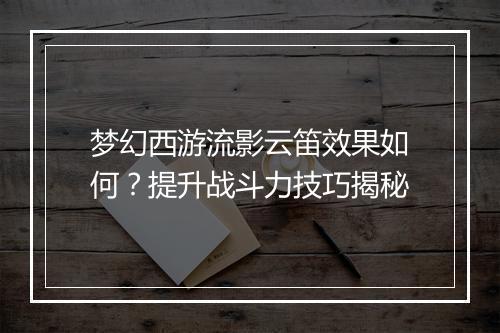 梦幻西游流影云笛效果如何？提升战斗力技巧揭秘