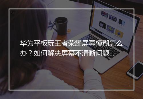 华为平板玩王者荣耀屏幕模糊怎么办？如何解决屏幕不清晰问题？