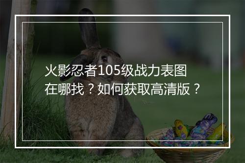 火影忍者105级战力表图在哪找？如何获取高清版？