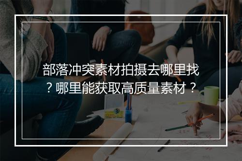 部落冲突素材拍摄去哪里找？哪里能获取高质量素材？