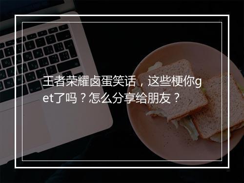 王者荣耀卤蛋笑话,这些梗你get了吗?怎么分享给朋友?