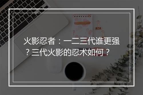 火影忍者：一二三代谁更强？三代火影的忍术如何？