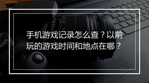 手机游戏记录怎么查?以前玩的游戏时间和地点在哪?