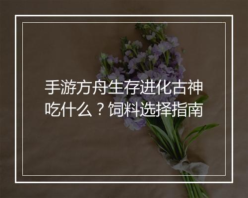 手游方舟生存进化古神吃什么？饲料选择指南