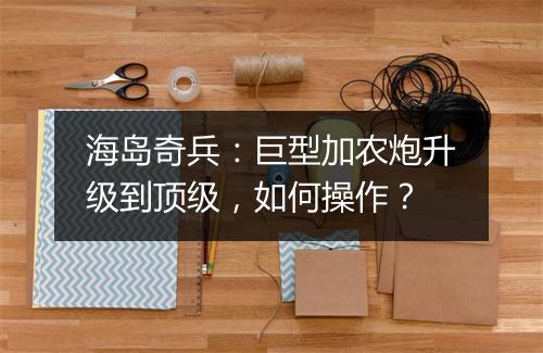 海岛奇兵：巨型加农炮升级到顶级，如何操作？