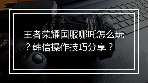王者荣耀国服哪吒怎么玩？韩信操作技巧分享？