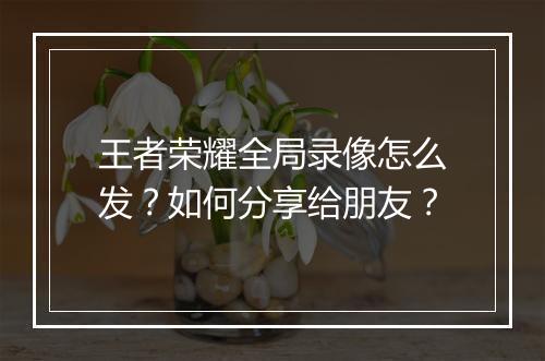 王者荣耀全局录像怎么发？如何分享给朋友？