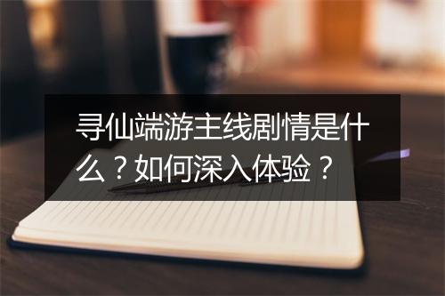 寻仙端游主线剧情是什么？如何深入体验？