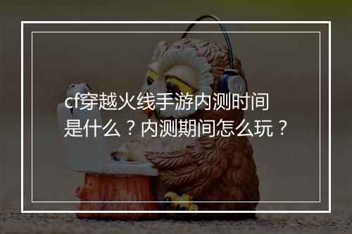 cf穿越火线手游内测时间是什么？内测期间怎么玩？