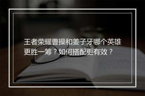王者荣耀曹操和姜子牙哪个英雄更胜一筹?如何搭配更有效?