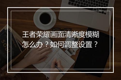王者荣耀画面清晰度模糊怎么办？如何调整设置？