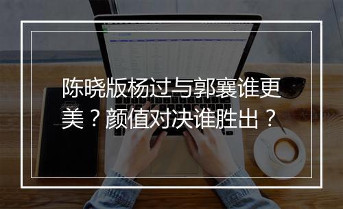 陈晓版杨过与郭襄谁更美？颜值对决谁胜出？