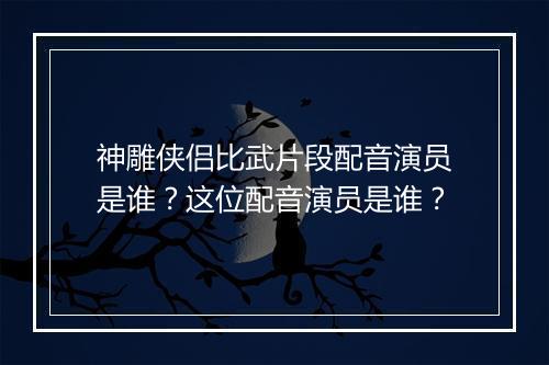神雕侠侣比武片段配音演员是谁？这位配音演员是谁？