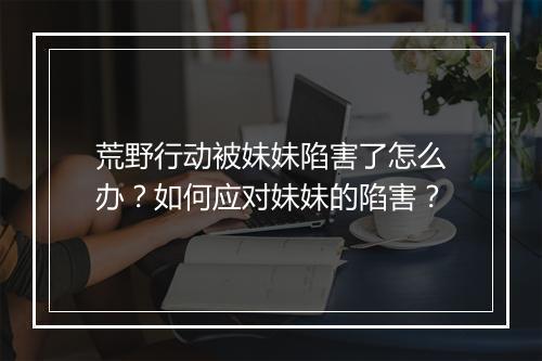 荒野行动被妹妹陷害了怎么办？如何应对妹妹的陷害？