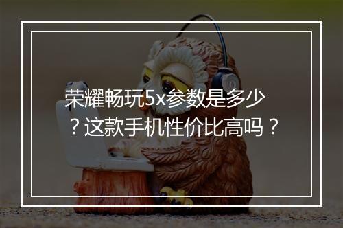 荣耀畅玩5x参数是多少？这款手机性价比高吗？
