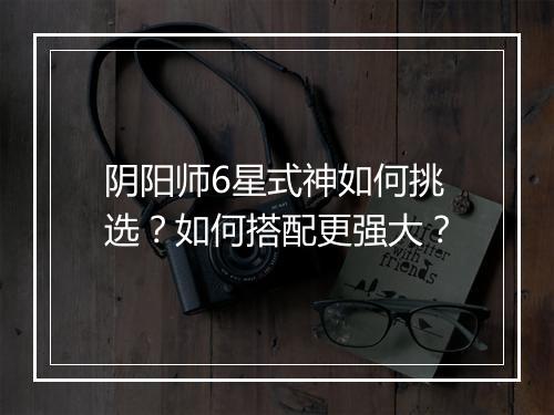 阴阳师6星式神如何挑选？如何搭配更强大？