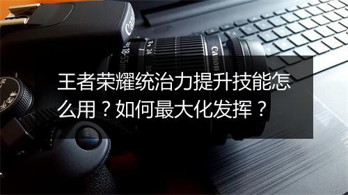 王者荣耀统治力提升技能怎么用？如何最大化发挥？
