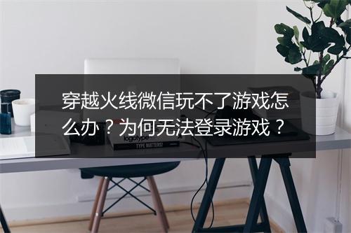 穿越火线微信玩不了游戏怎么办？为何无法登录游戏？