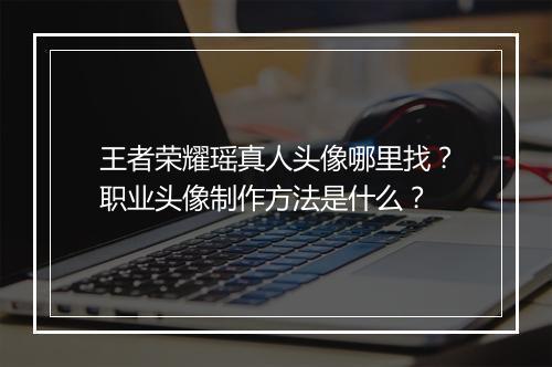 王者荣耀瑶真人头像哪里找？职业头像制作方法是什么？