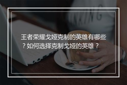 王者荣耀戈娅克制的英雄有哪些？如何选择克制戈娅的英雄？