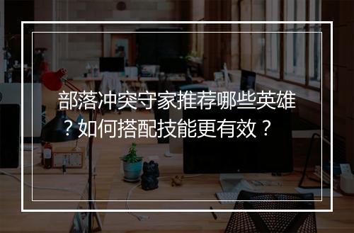 部落冲突守家推荐哪些英雄？如何搭配技能更有效？