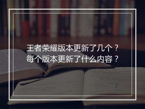 王者荣耀版本更新了几个？每个版本更新了什么内容？