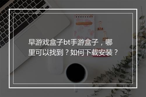 早游戏盒子bt手游盒子，哪里可以找到？如何下载安装？