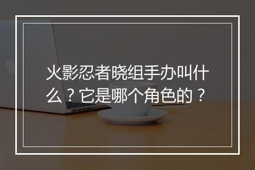 火影忍者晓组手办叫什么？它是哪个角色的？