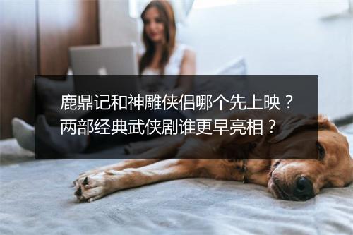 鹿鼎记和神雕侠侣哪个先上映？两部经典武侠剧谁更早亮相？