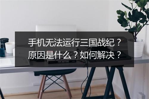 手机无法运行三国战纪？原因是什么？如何解决？
