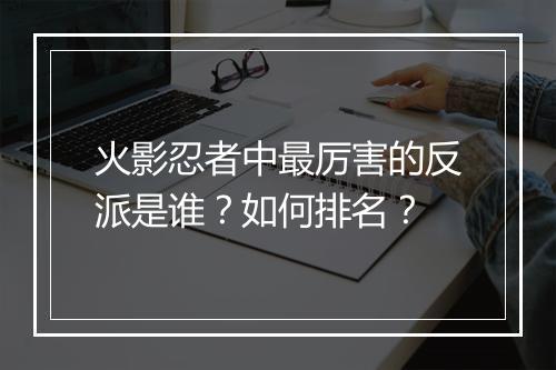 火影忍者中最厉害的反派是谁？如何排名？
