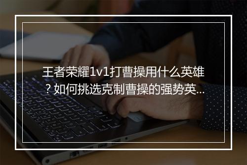 王者荣耀1v1打曹操用什么英雄?如何挑选克制曹操的强势英雄?