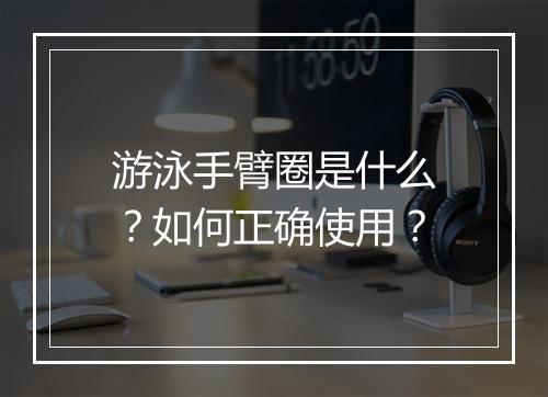 游泳手臂圈是什么？如何正确使用？