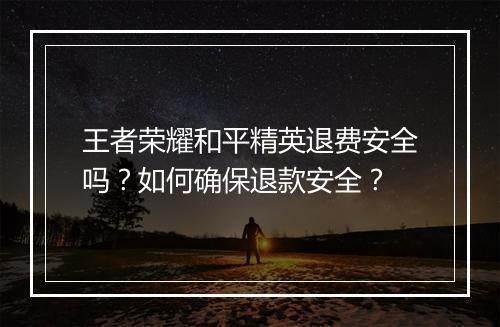 王者荣耀和平精英退费安全吗？如何确保退款安全？