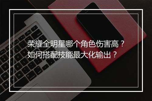 荣耀全明星哪个角色伤害高？如何搭配技能最大化输出？