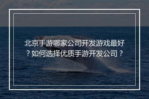 北京手游哪家公司开发游戏最好？如何选择优质手游开发公司？
