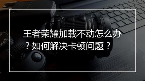 王者荣耀加载不动怎么办？如何解决卡顿问题？