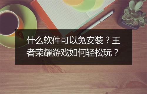 什么软件可以免安装？王者荣耀游戏如何轻松玩？