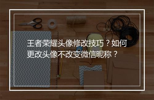 王者荣耀头像修改技巧？如何更改头像不改变微信昵称？